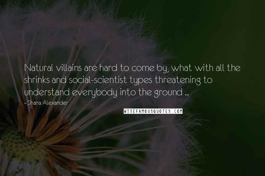 Shana Alexander Quotes: Natural villains are hard to come by, what with all the shrinks and social-scientist types threatening to understand everybody into the ground ...