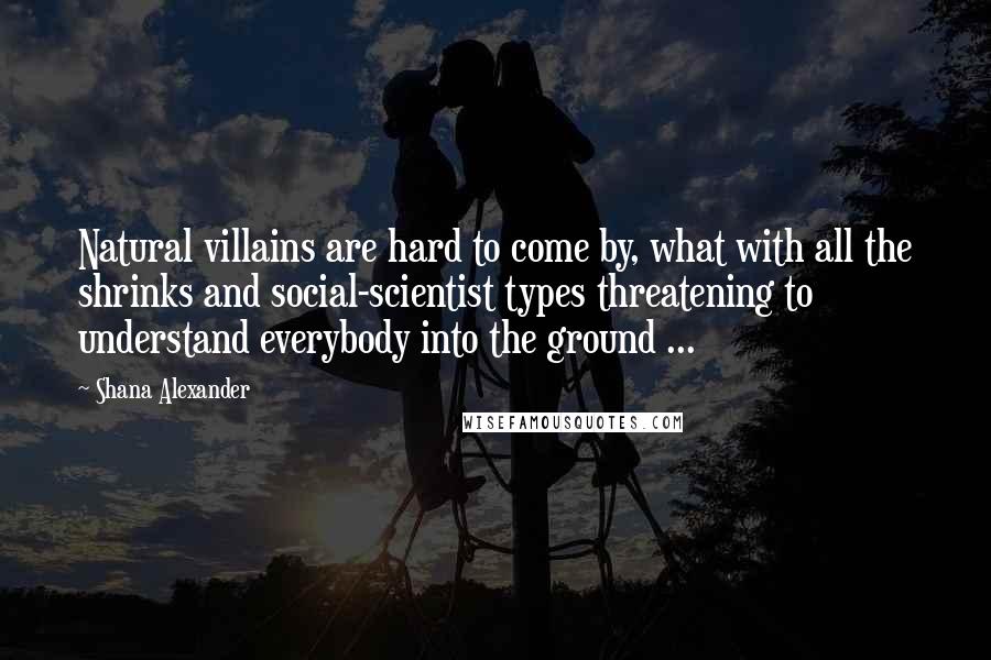 Shana Alexander Quotes: Natural villains are hard to come by, what with all the shrinks and social-scientist types threatening to understand everybody into the ground ...