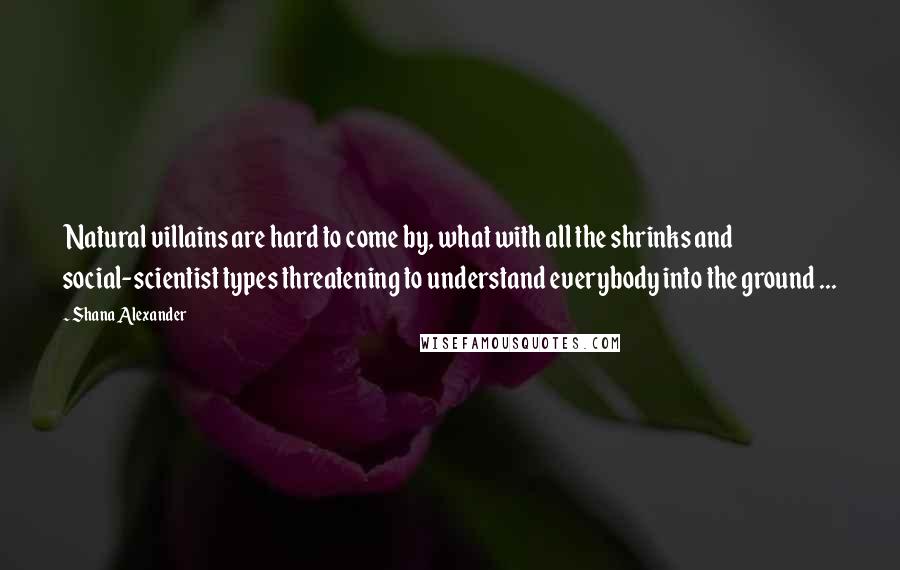 Shana Alexander Quotes: Natural villains are hard to come by, what with all the shrinks and social-scientist types threatening to understand everybody into the ground ...