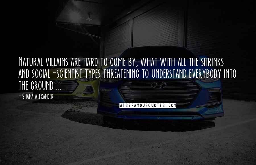 Shana Alexander Quotes: Natural villains are hard to come by, what with all the shrinks and social-scientist types threatening to understand everybody into the ground ...
