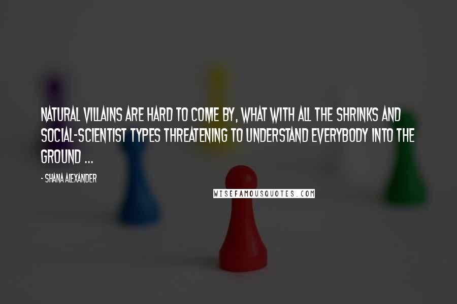 Shana Alexander Quotes: Natural villains are hard to come by, what with all the shrinks and social-scientist types threatening to understand everybody into the ground ...