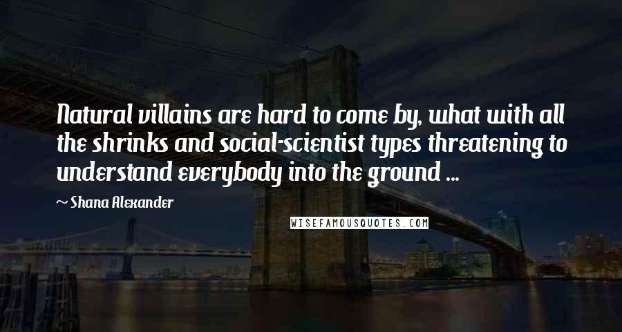 Shana Alexander Quotes: Natural villains are hard to come by, what with all the shrinks and social-scientist types threatening to understand everybody into the ground ...
