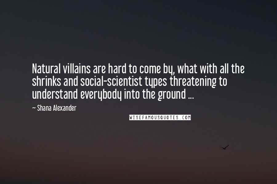 Shana Alexander Quotes: Natural villains are hard to come by, what with all the shrinks and social-scientist types threatening to understand everybody into the ground ...