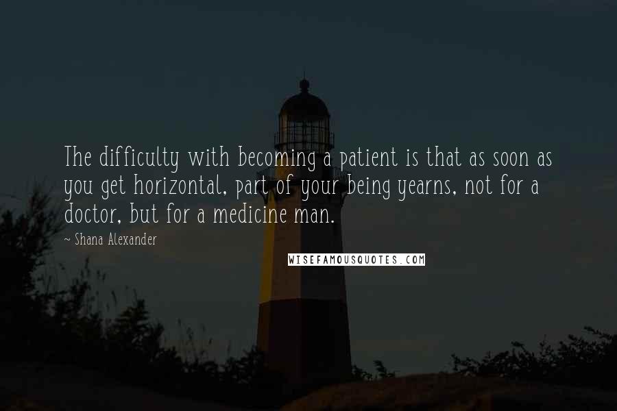 Shana Alexander Quotes: The difficulty with becoming a patient is that as soon as you get horizontal, part of your being yearns, not for a doctor, but for a medicine man.