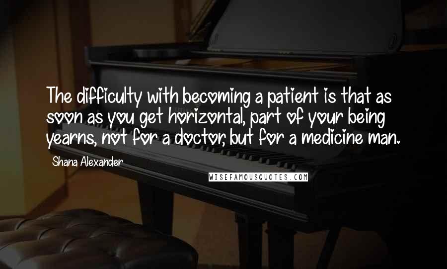 Shana Alexander Quotes: The difficulty with becoming a patient is that as soon as you get horizontal, part of your being yearns, not for a doctor, but for a medicine man.