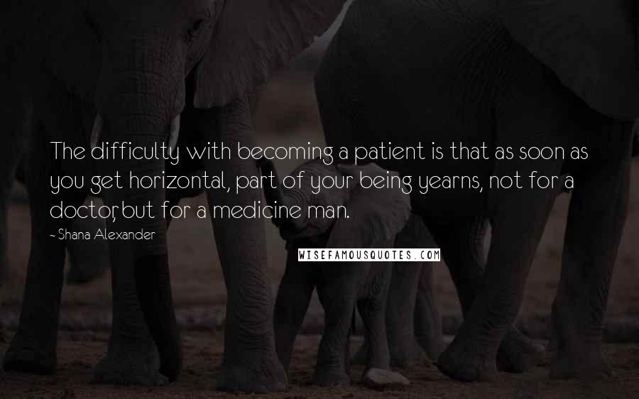 Shana Alexander Quotes: The difficulty with becoming a patient is that as soon as you get horizontal, part of your being yearns, not for a doctor, but for a medicine man.