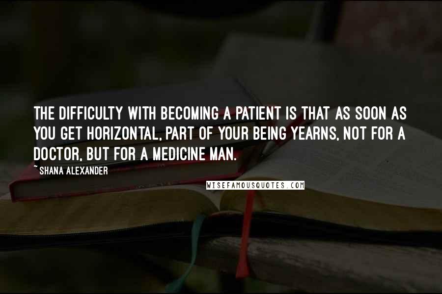 Shana Alexander Quotes: The difficulty with becoming a patient is that as soon as you get horizontal, part of your being yearns, not for a doctor, but for a medicine man.