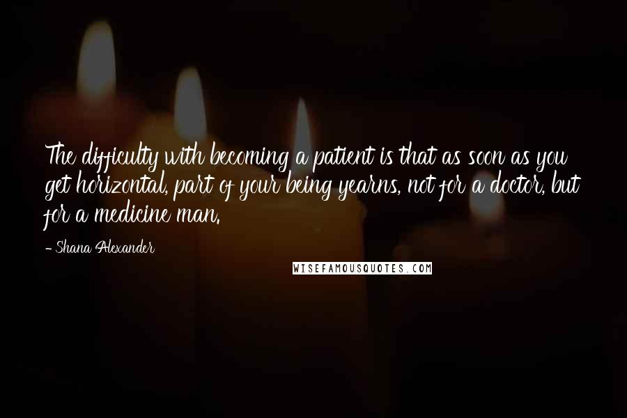 Shana Alexander Quotes: The difficulty with becoming a patient is that as soon as you get horizontal, part of your being yearns, not for a doctor, but for a medicine man.