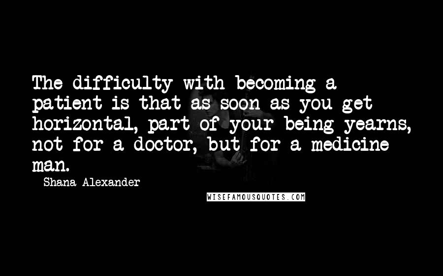 Shana Alexander Quotes: The difficulty with becoming a patient is that as soon as you get horizontal, part of your being yearns, not for a doctor, but for a medicine man.