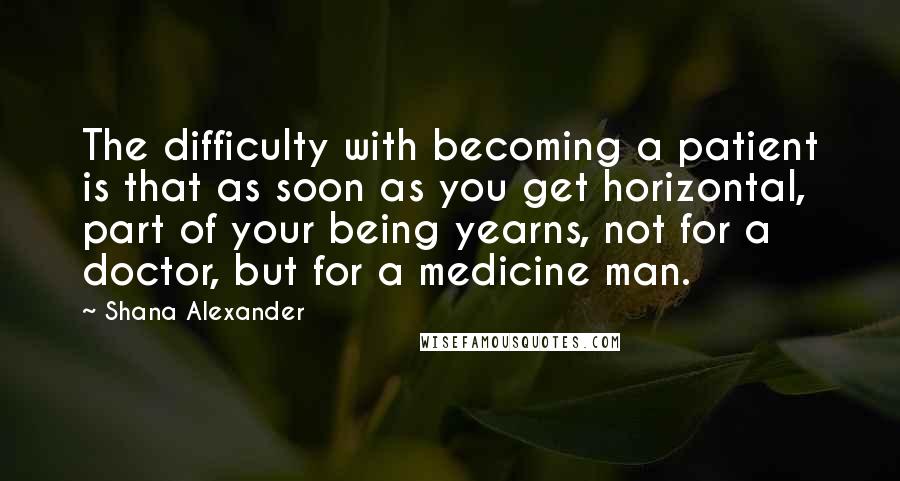 Shana Alexander Quotes: The difficulty with becoming a patient is that as soon as you get horizontal, part of your being yearns, not for a doctor, but for a medicine man.