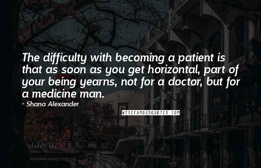 Shana Alexander Quotes: The difficulty with becoming a patient is that as soon as you get horizontal, part of your being yearns, not for a doctor, but for a medicine man.