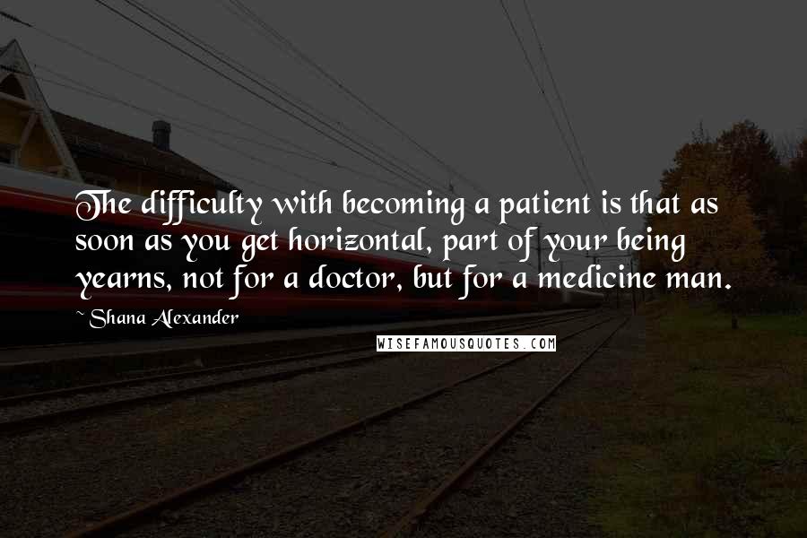 Shana Alexander Quotes: The difficulty with becoming a patient is that as soon as you get horizontal, part of your being yearns, not for a doctor, but for a medicine man.