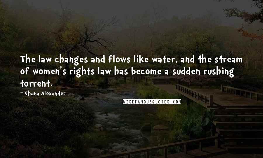 Shana Alexander Quotes: The law changes and flows like water, and the stream of women's rights law has become a sudden rushing torrent.