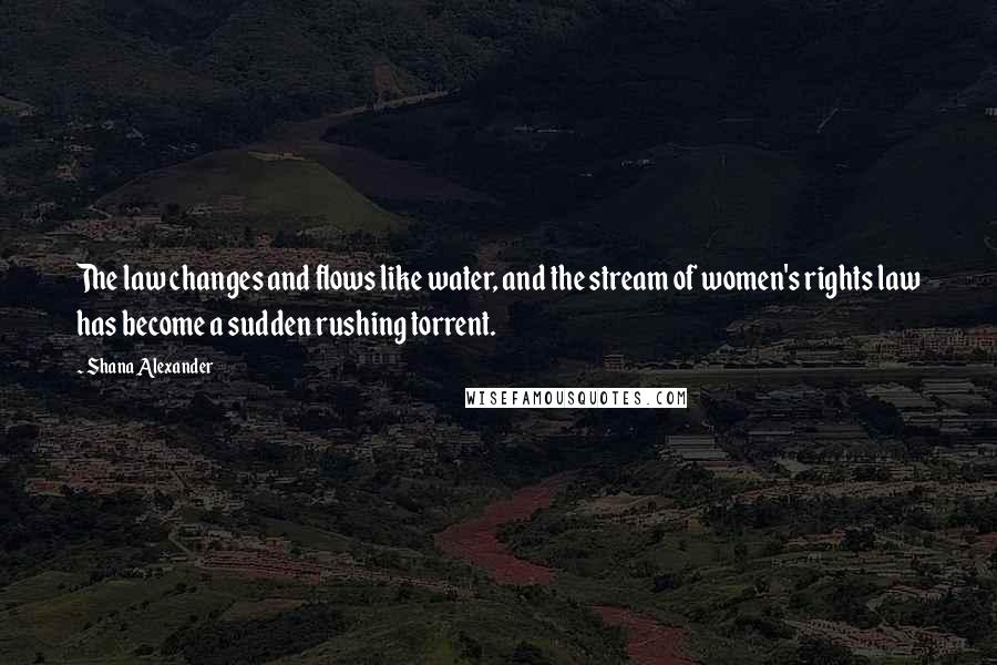 Shana Alexander Quotes: The law changes and flows like water, and the stream of women's rights law has become a sudden rushing torrent.