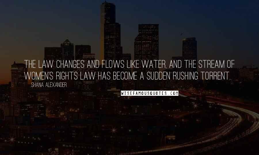 Shana Alexander Quotes: The law changes and flows like water, and the stream of women's rights law has become a sudden rushing torrent.