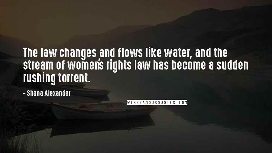 Shana Alexander Quotes: The law changes and flows like water, and the stream of women's rights law has become a sudden rushing torrent.