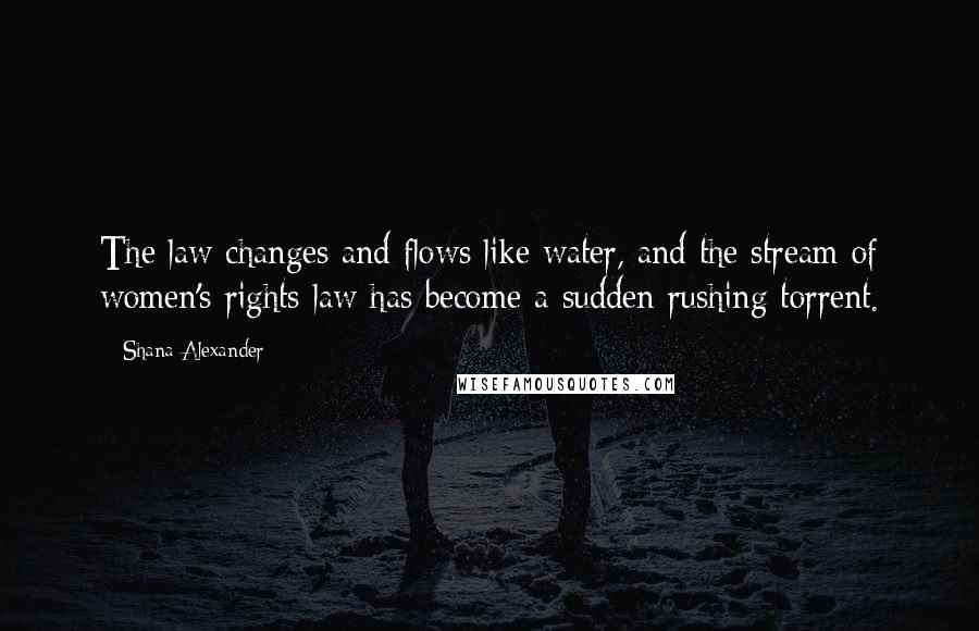 Shana Alexander Quotes: The law changes and flows like water, and the stream of women's rights law has become a sudden rushing torrent.