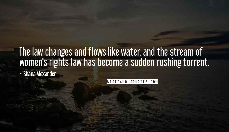 Shana Alexander Quotes: The law changes and flows like water, and the stream of women's rights law has become a sudden rushing torrent.