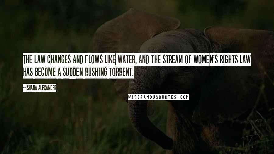 Shana Alexander Quotes: The law changes and flows like water, and the stream of women's rights law has become a sudden rushing torrent.