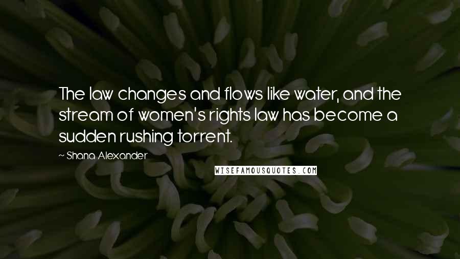 Shana Alexander Quotes: The law changes and flows like water, and the stream of women's rights law has become a sudden rushing torrent.