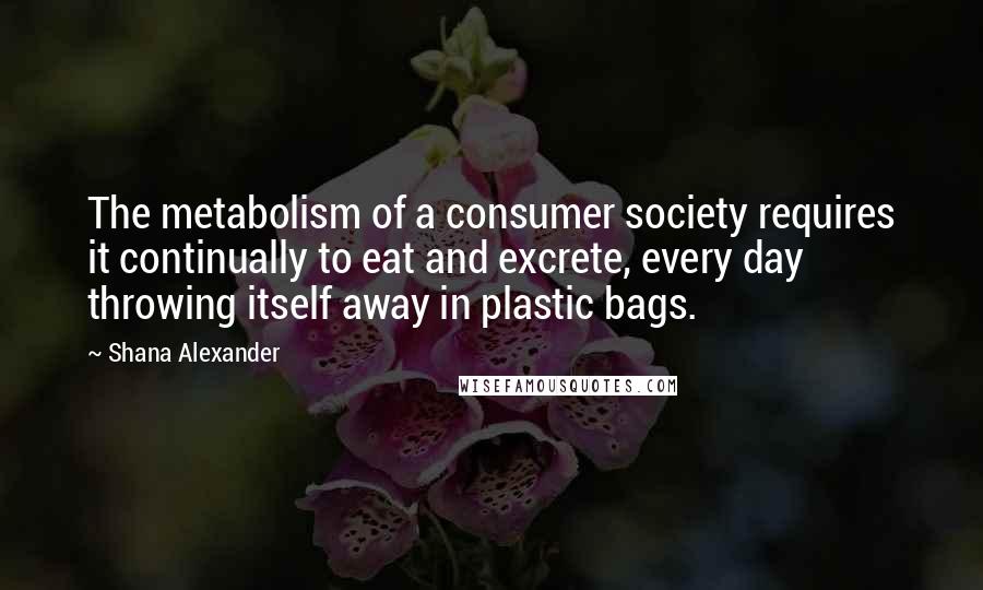 Shana Alexander Quotes: The metabolism of a consumer society requires it continually to eat and excrete, every day throwing itself away in plastic bags.