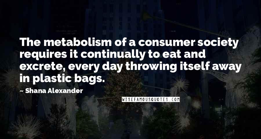 Shana Alexander Quotes: The metabolism of a consumer society requires it continually to eat and excrete, every day throwing itself away in plastic bags.