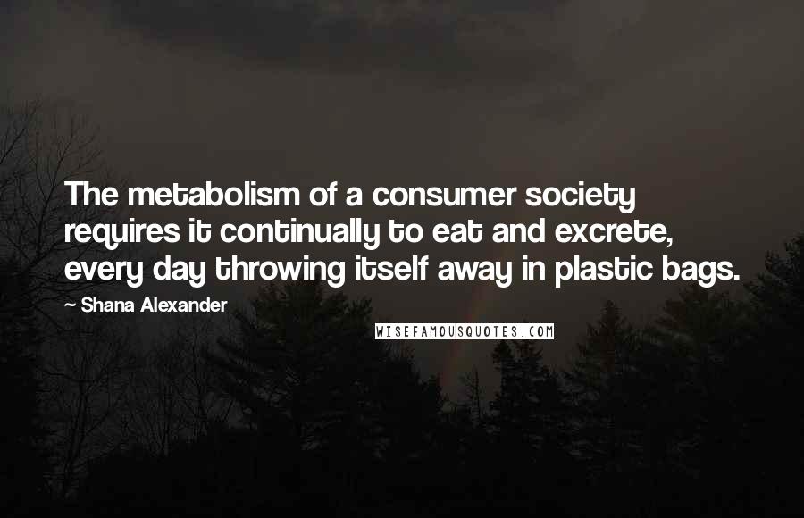 Shana Alexander Quotes: The metabolism of a consumer society requires it continually to eat and excrete, every day throwing itself away in plastic bags.