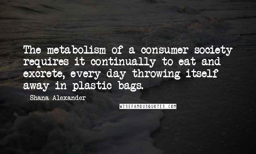 Shana Alexander Quotes: The metabolism of a consumer society requires it continually to eat and excrete, every day throwing itself away in plastic bags.