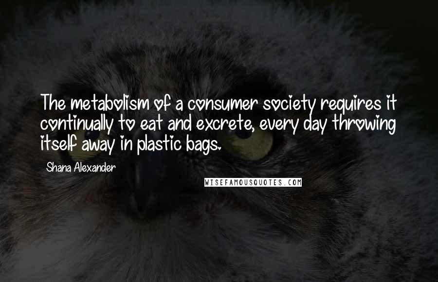 Shana Alexander Quotes: The metabolism of a consumer society requires it continually to eat and excrete, every day throwing itself away in plastic bags.