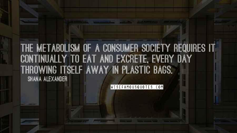 Shana Alexander Quotes: The metabolism of a consumer society requires it continually to eat and excrete, every day throwing itself away in plastic bags.