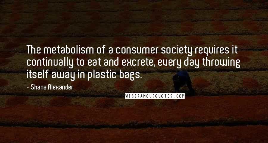 Shana Alexander Quotes: The metabolism of a consumer society requires it continually to eat and excrete, every day throwing itself away in plastic bags.