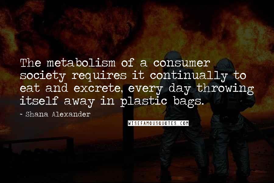 Shana Alexander Quotes: The metabolism of a consumer society requires it continually to eat and excrete, every day throwing itself away in plastic bags.