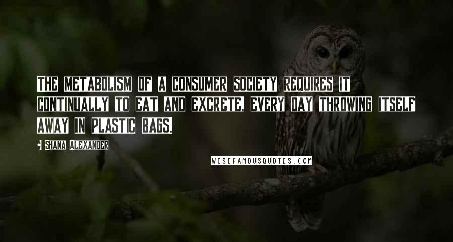 Shana Alexander Quotes: The metabolism of a consumer society requires it continually to eat and excrete, every day throwing itself away in plastic bags.