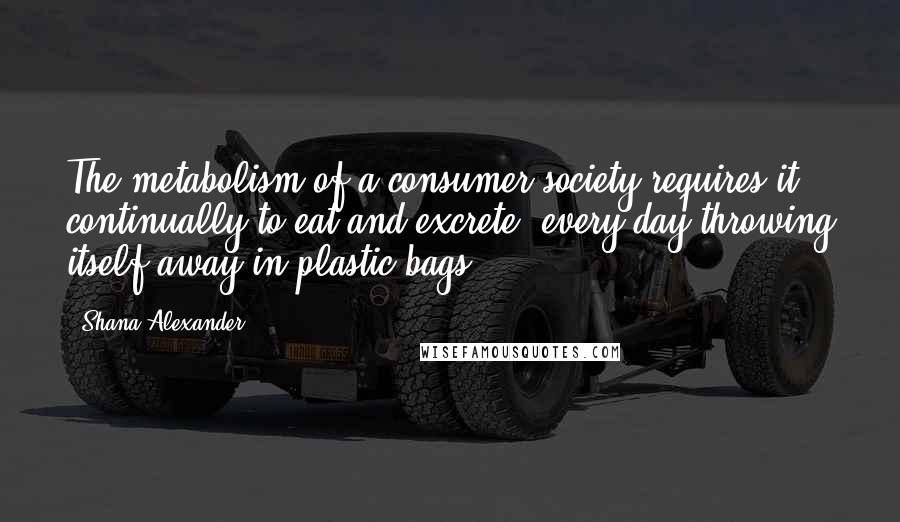 Shana Alexander Quotes: The metabolism of a consumer society requires it continually to eat and excrete, every day throwing itself away in plastic bags.