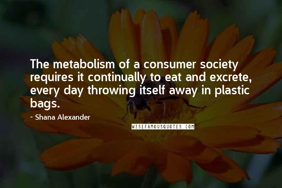 Shana Alexander Quotes: The metabolism of a consumer society requires it continually to eat and excrete, every day throwing itself away in plastic bags.