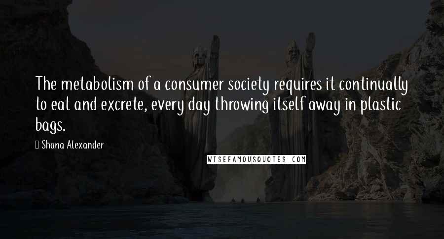 Shana Alexander Quotes: The metabolism of a consumer society requires it continually to eat and excrete, every day throwing itself away in plastic bags.