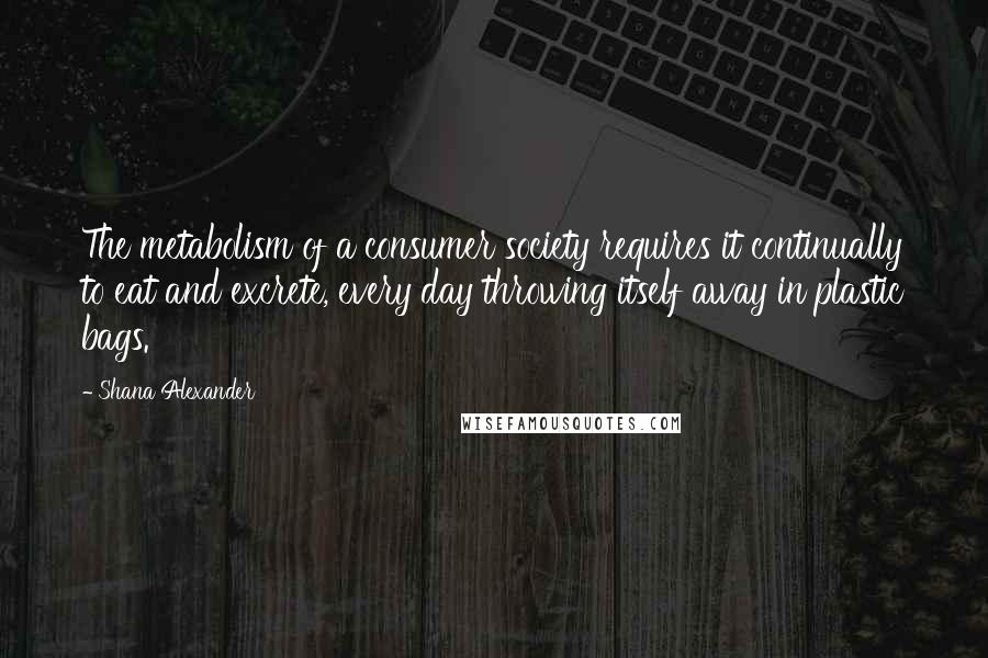 Shana Alexander Quotes: The metabolism of a consumer society requires it continually to eat and excrete, every day throwing itself away in plastic bags.