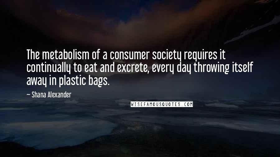 Shana Alexander Quotes: The metabolism of a consumer society requires it continually to eat and excrete, every day throwing itself away in plastic bags.