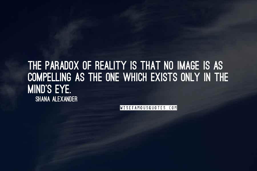 Shana Alexander Quotes: The paradox of reality is that no image is as compelling as the one which exists only in the mind's eye.