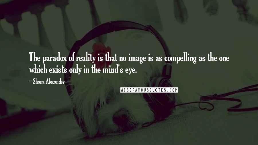 Shana Alexander Quotes: The paradox of reality is that no image is as compelling as the one which exists only in the mind's eye.