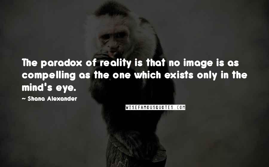 Shana Alexander Quotes: The paradox of reality is that no image is as compelling as the one which exists only in the mind's eye.