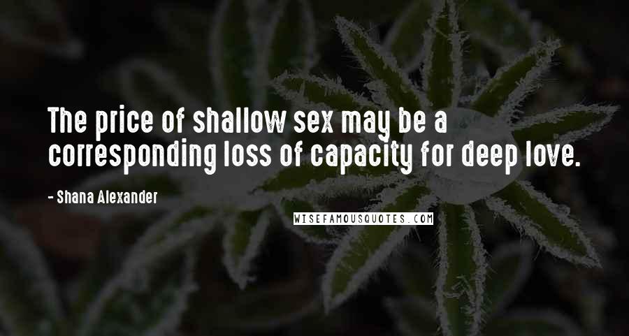 Shana Alexander Quotes: The price of shallow sex may be a corresponding loss of capacity for deep love.