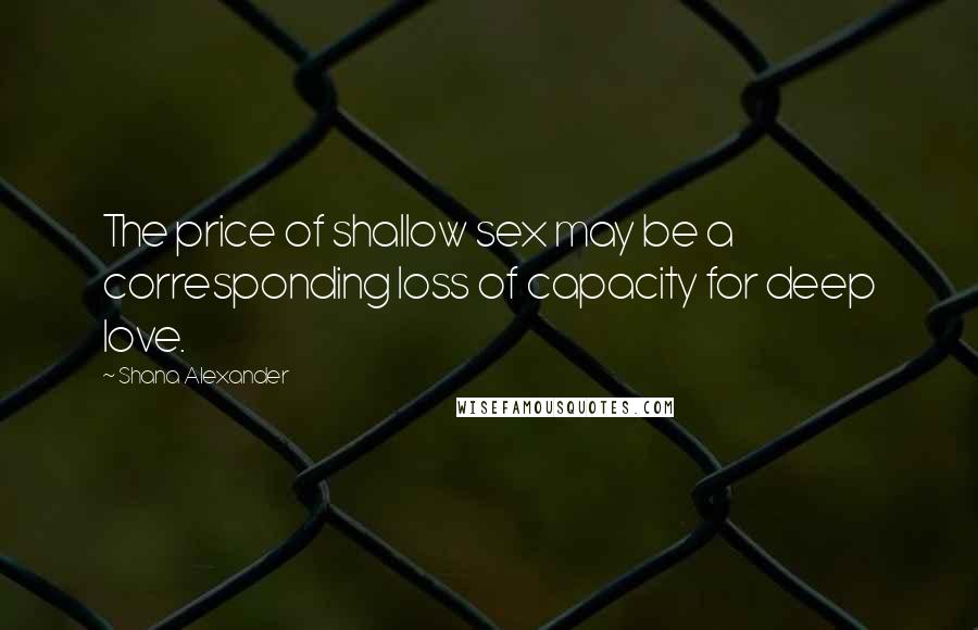 Shana Alexander Quotes: The price of shallow sex may be a corresponding loss of capacity for deep love.