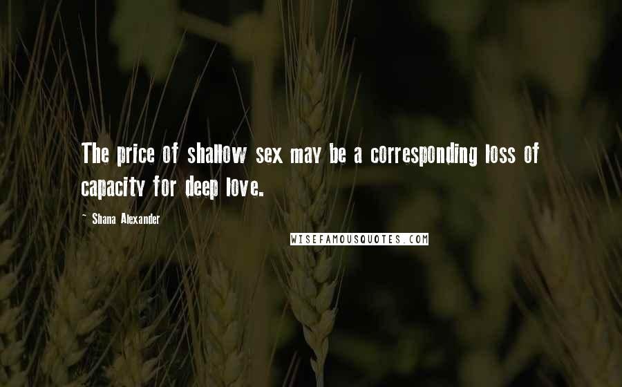 Shana Alexander Quotes: The price of shallow sex may be a corresponding loss of capacity for deep love.