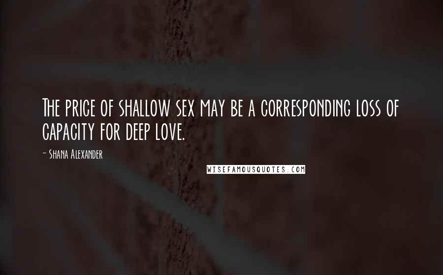 Shana Alexander Quotes: The price of shallow sex may be a corresponding loss of capacity for deep love.