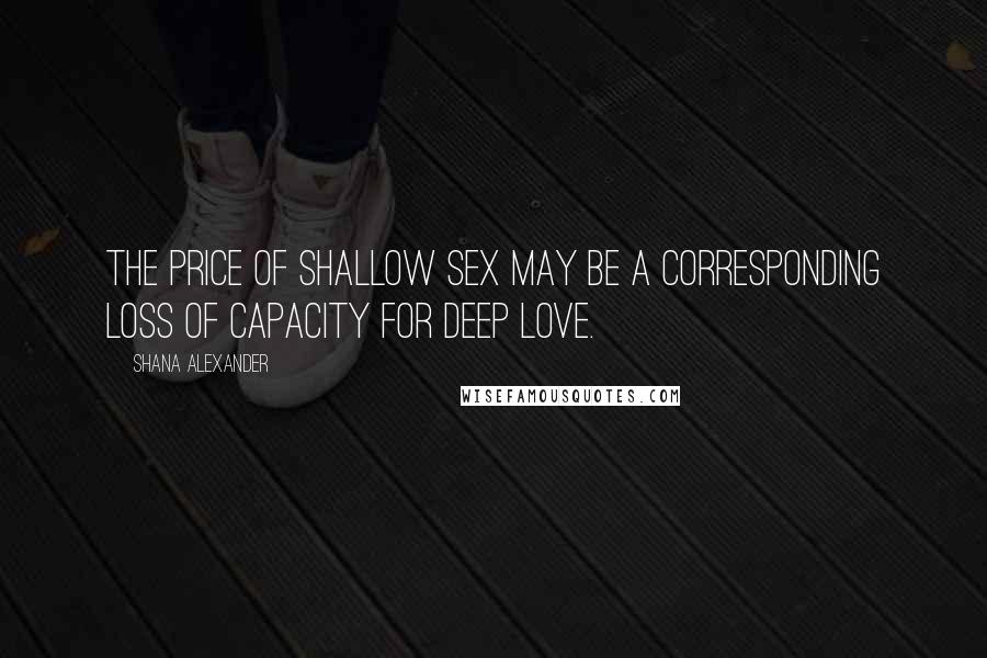 Shana Alexander Quotes: The price of shallow sex may be a corresponding loss of capacity for deep love.