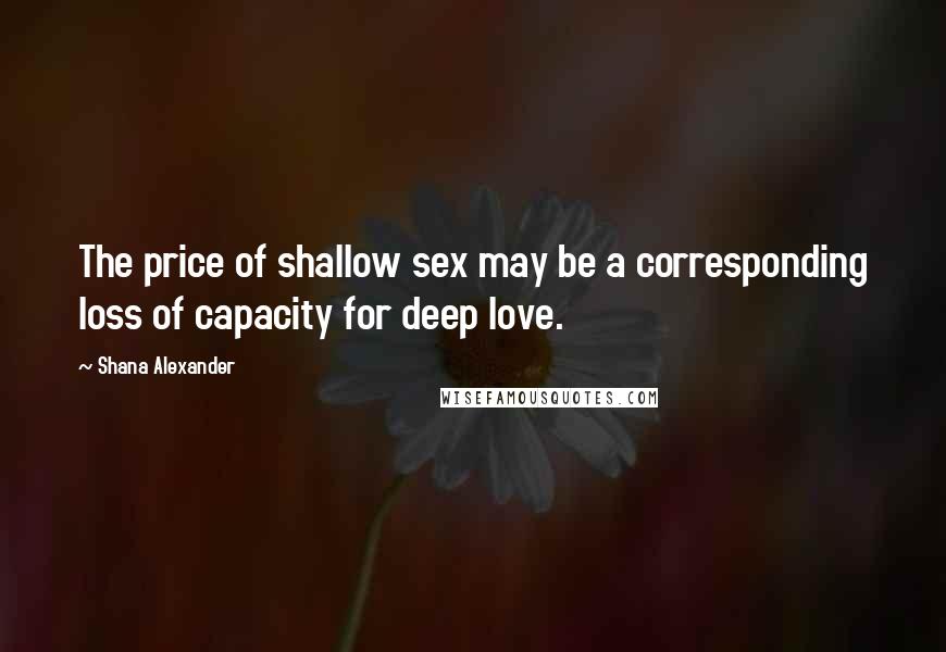 Shana Alexander Quotes: The price of shallow sex may be a corresponding loss of capacity for deep love.