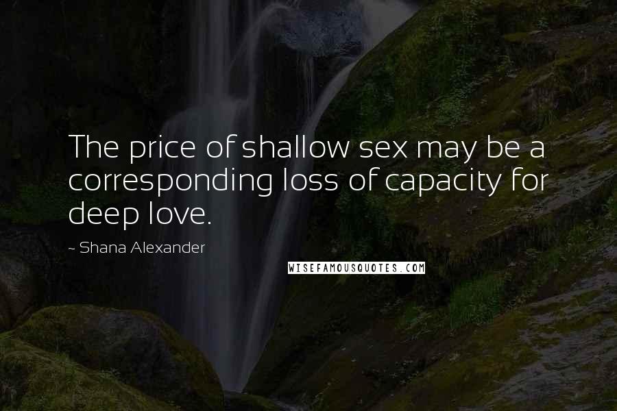 Shana Alexander Quotes: The price of shallow sex may be a corresponding loss of capacity for deep love.