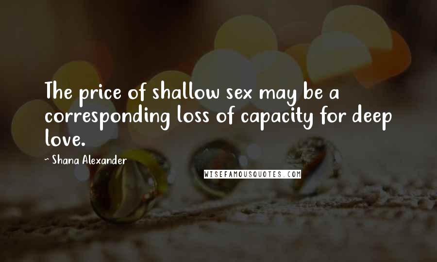 Shana Alexander Quotes: The price of shallow sex may be a corresponding loss of capacity for deep love.