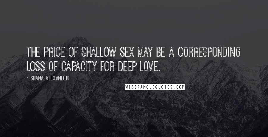 Shana Alexander Quotes: The price of shallow sex may be a corresponding loss of capacity for deep love.